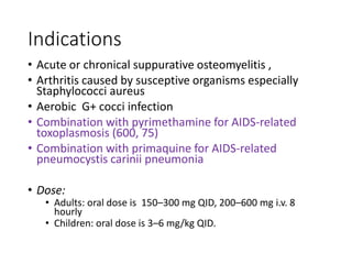 Indications
• Acute or chronical suppurative osteomyelitis ,
• Arthritis caused by susceptive organisms especially
Staphylococci aureus
• Aerobic G+ cocci infection
• Combination with pyrimethamine for AIDS-related
toxoplasmosis (600, 75)
• Combination with primaquine for AIDS-related
pneumocystis carinii pneumonia
• Dose:
• Adults: oral dose is 150–300 mg QID, 200–600 mg i.v. 8
hourly
• Children: oral dose is 3–6 mg/kg QID.
 
