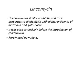 Lincomycin
• Lincomycin has similar antibiotic and toxic
properties to clindamycin with higher incidence of
diarrhoea and fatal colitis.
• It was used extensively before the introduction of
clindamycin.
• Rarely used nowadays.
 