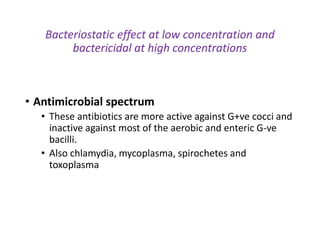 Bacteriostatic effect at low concentration and
bactericidal at high concentrations
• Antimicrobial spectrum
• These antibiotics are more active against G+ve cocci and
inactive against most of the aerobic and enteric G-ve
bacilli.
• Also chlamydia, mycoplasma, spirochetes and
toxoplasma
 