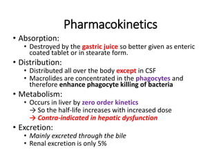 Pharmacokinetics
• Absorption:
• Destroyed by the gastric juice so better given as enteric
coated tablet or in stearate form.
• Distribution:
• Distributed all over the body except in CSF
• Macrolides are concentrated in the phagocytes and
therefore enhance phagocyte killing of bacteria
• Metabolism:
• Occurs in liver by zero order kinetics
→ So the half-life increases with increased dose
→ Contra-indicated in hepatic dysfunction
• Excretion:
• Mainly excreted through the bile
• Renal excretion is only 5%
 