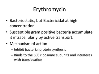 Erythromycin
• Bacteriostatic, but Bactericidal at high
concentration
• Susceptible gram positive bacteria accumulate
it intracellularly by active transport.
• Mechanism of action
– Inhibit bacterial protein synthesis
– Binds to the 50S ribosome subunits and interferes
with translocation
 