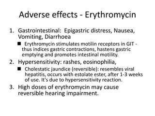 Adverse effects - Erythromycin
1. Gastrointestinal: Epigastric distress, Nausea,
Vomiting, Diarrhoea
◼ Erythromycin stimulates motilin receptors in GIT -
thus indices gastric contractions, hastens gastric
emptying and promotes intestinal motility.
2. Hypersensitivity: rashes, eosinophilia,
◼ Cholestatic jaundice (reversible): resembles viral
hepatitis, occurs with estolate ester, after 1-3 weeks
of use. It's due to hypersensitivity reaction.
3. High doses of erythromycin may cause
reversible hearing impairment.
 