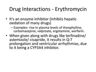 Drug Interactions - Erythromycin
• It's an enzyme inhibitor (inhibits hepatic
oxidation of many drugs)
– Examples- rise in plasma levels of theophylline,
carbamazepine, valproate, ergotamine, warfarin.
• When given along with drugs like terfinadine/
astemizole/ cisapride, it results in Q-T
prolongation and ventricular arrhythmias, due
to it being a CYP3A4 inhibitor.
 