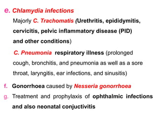 e. Chlamydia infections
Majorly C. Trachomatis (Urethritis, epididymitis,
cervicitis, pelvic inflammatory disease (PID)
and other conditions)
C. Pneumonia respiratory illness (prolonged
cough, bronchitis, and pneumonia as well as a sore
throat, laryngitis, ear infections, and sinusitis)
f. Gonorrhoea caused by Nesseria gonorrhoea
g. Treatment and prophylaxis of ophthalmic infections
and also neonatal conjuctivitis
 