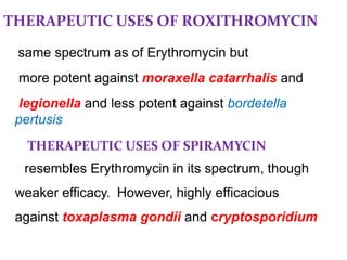 THERAPEUTIC USES OF ROXITHROMYCIN
same spectrum as of Erythromycin but
more potent against moraxella catarrhalis and
legionella and less potent against bordetella
pertusis
THERAPEUTIC USES OF SPIRAMYCIN
resembles Erythromycin in its spectrum, though
weaker efficacy. However, highly efficacious
against toxaplasma gondii and cryptosporidium
 