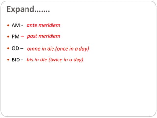 Expand…….
 AM -
 PM –
 OD –
 BID -
ante meridiem
post meridiem
omne in die (once in a day)
bis in die (twice in a day)
 