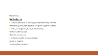  Kanamycin
Arbekacin
 Stable in presence of aminoglycoside inactivating enzyme
Effective against gram positive and gram negative bacteria
 MRSA, P.aeruginosa, E.coli, K. Peumoniae,
Enterobacter cloacae
Serratia marcescens
 proteus mirabilis, proteus rattegiri
proteus vulgaris
morganelloa morganii
 