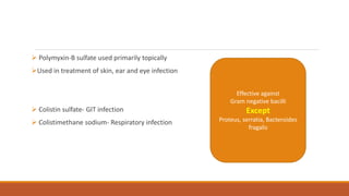  Polymyxin-B sulfate used primarily topically
Used in treatment of skin, ear and eye infection
 Colistin sulfate- GIT infection
 Colistimethane sodium- Respiratory infection
Effective against
Gram negative bacilli
Except
Proteus, serratia, Bacteroides
fragalis
 