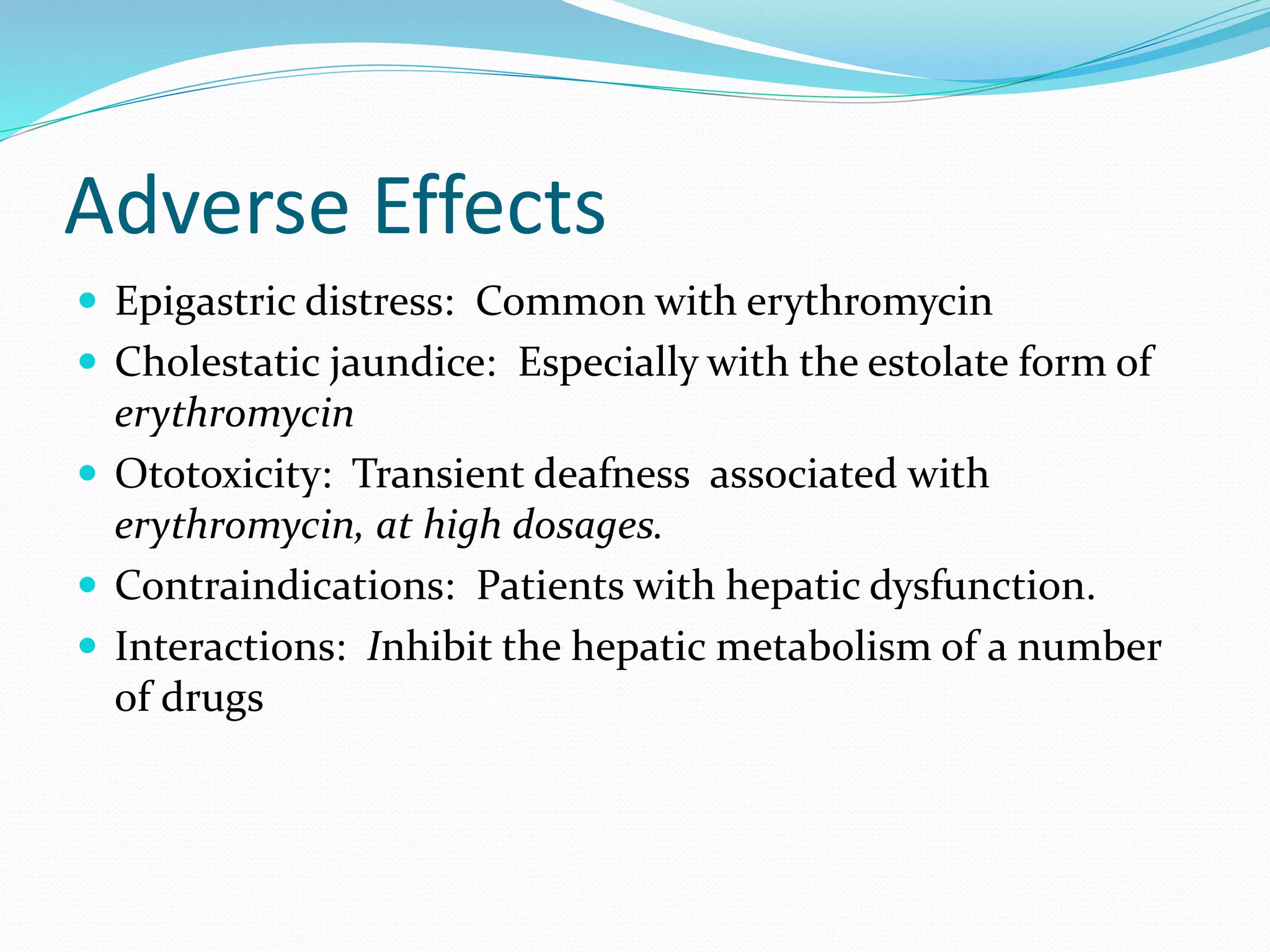 Adverse Effects
 Epigastric distress: Common with erythromycin
 Cholestatic jaundice: Especially with the estolate form of
erythromycin
 Ototoxicity: Transient deafness associated with
erythromycin, at high dosages.
 Contraindications: Patients with hepatic dysfunction.
 Interactions: Inhibit the hepatic metabolism of a number
of drugs
 