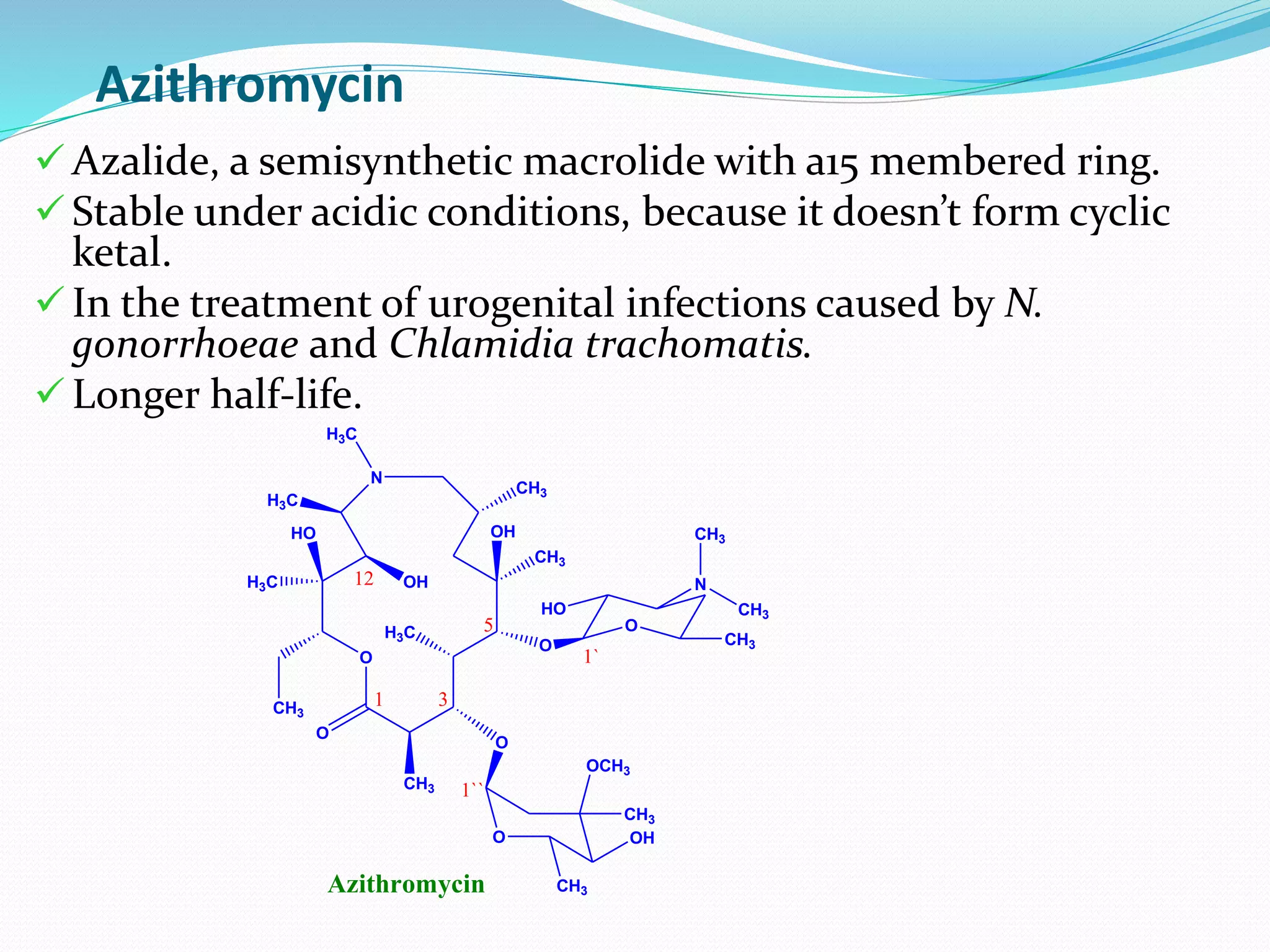 Azithromycin
O
O
CH3
HO
H3C
CH3
O
H3C
OH
CH3
OH
O
O
HO
CH3
N
CH3
CH3
O OH
CH3
CH3
OCH3
1 3
5
12
1`
1``
N
CH3
H3C
H3C
Azithromycin
 Azalide, a semisynthetic macrolide with a15 membered ring.
 Stable under acidic conditions, because it doesn’t form cyclic
ketal.
 In the treatment of urogenital infections caused by N.
gonorrhoeae and Chlamidia trachomatis.
 Longer half-life.
 