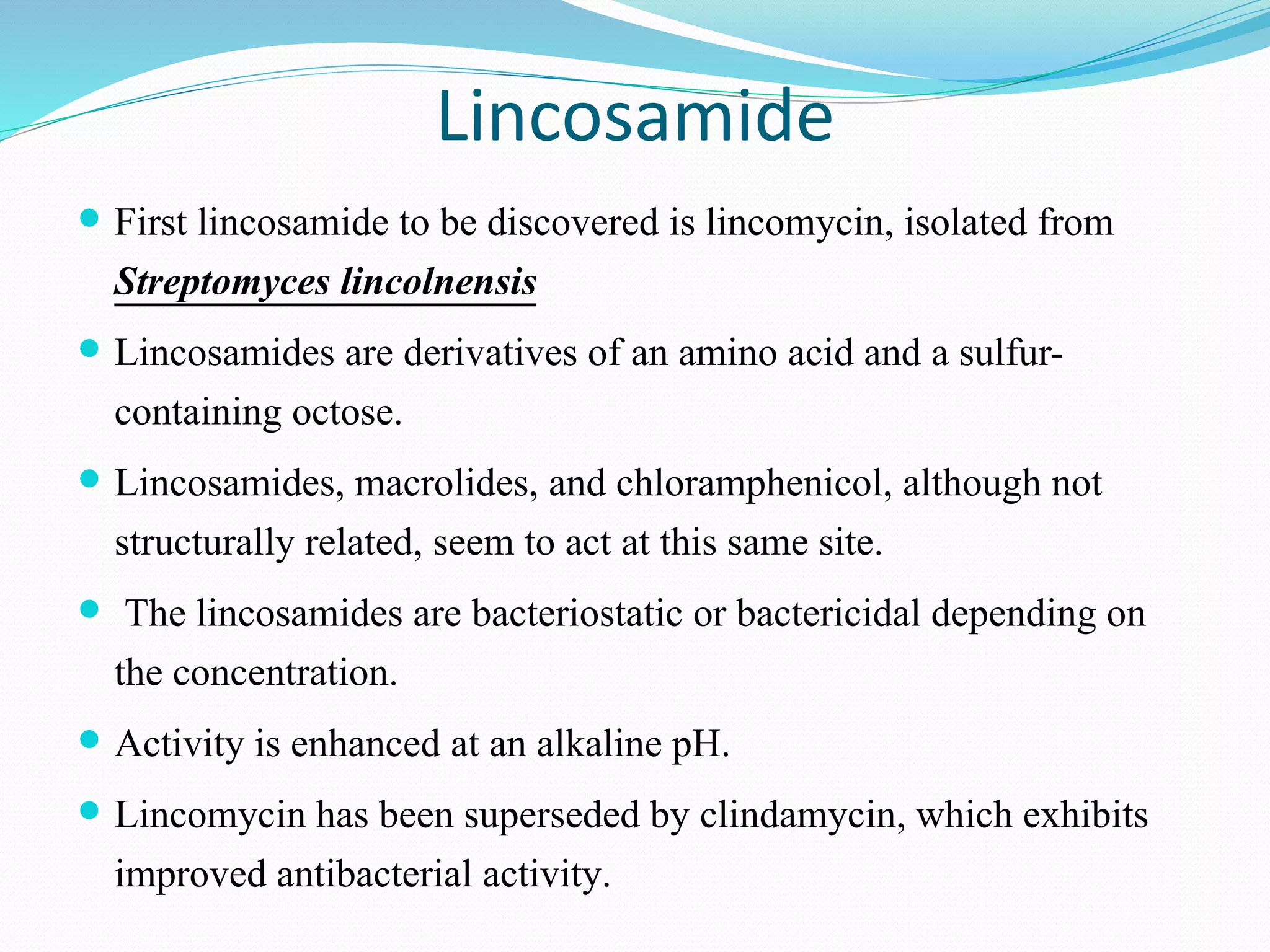 Lincosamide
 First lincosamide to be discovered is lincomycin, isolated from
Streptomyces lincolnensis
 Lincosamides are derivatives of an amino acid and a sulfur-
containing octose.
 Lincosamides, macrolides, and chloramphenicol, although not
structurally related, seem to act at this same site.
 The lincosamides are bacteriostatic or bactericidal depending on
the concentration.
 Activity is enhanced at an alkaline pH.
 Lincomycin has been superseded by clindamycin, which exhibits
improved antibacterial activity.
 