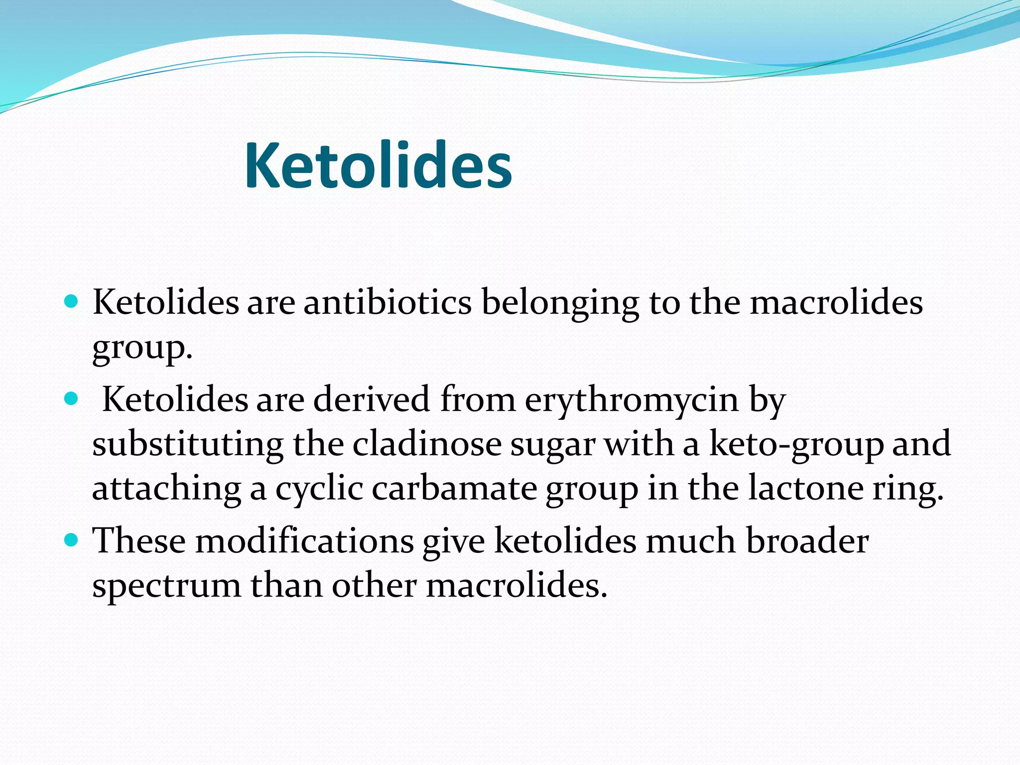Ketolides
 Ketolides are antibiotics belonging to the macrolides
group.
 Ketolides are derived from erythromycin by
substituting the cladinose sugar with a keto-group and
attaching a cyclic carbamate group in the lactone ring.
 These modifications give ketolides much broader
spectrum than other macrolides.
 