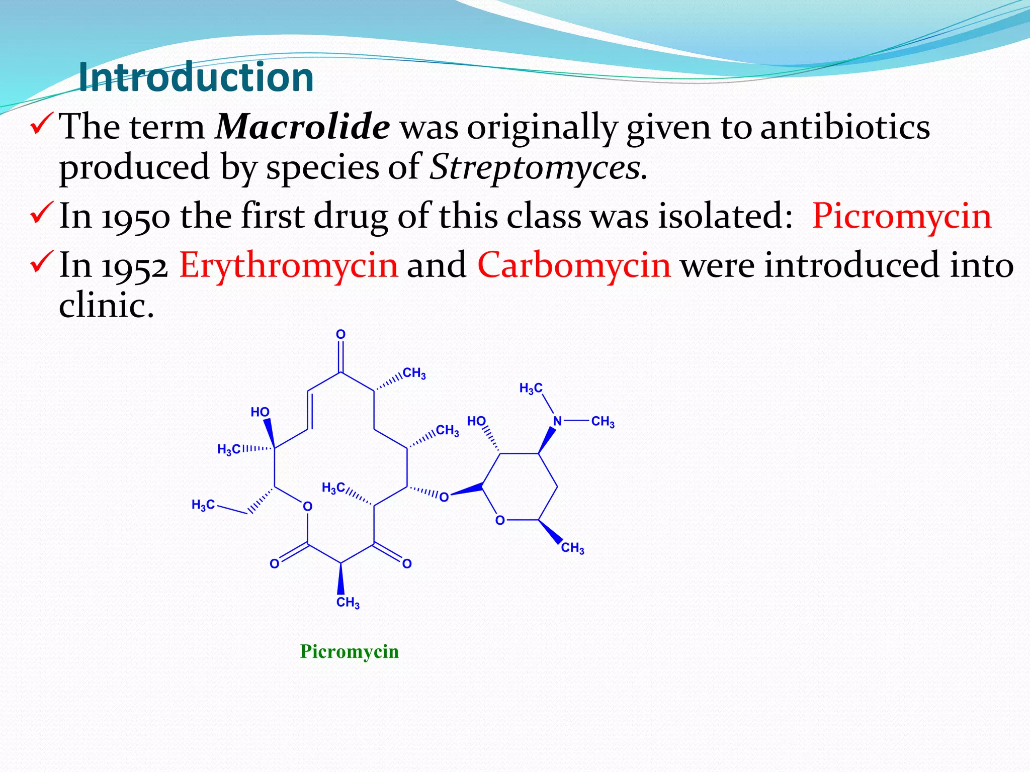 Introduction
O
O O
O
CH3
HO
H3C
CH3
CH3
O
H3C
H3C
O
HO
CH3
N CH3
H3C
Picromycin
The term Macrolide was originally given to antibiotics
produced by species of Streptomyces.
In 1950 the first drug of this class was isolated: Picromycin
In 1952 Erythromycin and Carbomycin were introduced into
clinic.
 