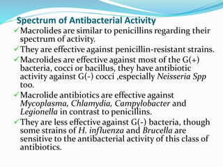 Spectrum of Antibacterial Activity
Macrolides are similar to penicillins regarding their
spectrum of activity.
They are effective against penicillin-resistant strains.
Macrolides are effective against most of the G(+)
bacteria, cocci or bacillus, they have antibiotic
activity against G(-) cocci ,especially Neisseria Spp
too.
Macrolide antibiotics are effective against
Mycoplasma, Chlamydia, Campylobacter and
Legionella in contrast to penicillins.
They are less effective against G(-) bacteria, though
some strains of H. influenza and Brucella are
sensitive to the antibacterial activity of this class of
antibiotics.
 