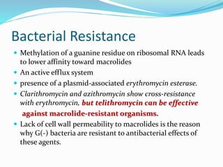 Bacterial Resistance
 Methylation of a guanine residue on ribosomal RNA leads
to lower affinity toward macrolides
 An active efflux system
 presence of a plasmid-associated erythromycin esterase.
 Clarithromycin and azithromycin show cross-resistance
with erythromycin, but telithromycin can be effective
against macrolide-resistant organisms.
 Lack of cell wall permeability to macrolides is the reason
why G(-) bacteria are resistant to antibacterial effects of
these agents.
 