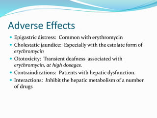 Adverse Effects
 Epigastric distress: Common with erythromycin
 Cholestatic jaundice: Especially with the estolate form of
erythromycin
 Ototoxicity: Transient deafness associated with
erythromycin, at high dosages.
 Contraindications: Patients with hepatic dysfunction.
 Interactions: Inhibit the hepatic metabolism of a number
of drugs
 