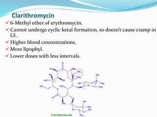 Clarithromycin
O
O
O
CH3
HO
H3C
CH3
CH3
O
H3C
OH
H3C
O
O
O
HO
CH3
N
CH3
CH3
O OH
CH3
CH3
OH
1 3
5
9
12
1`
1``
Clarithromycin
H3C
CH3
6
 6-Methyl ether of erythromycin.
 Cannot undergo cyclic ketal formation, so doesn’t cause cramp in
GI.
 Higher blood concentrations.
 More lipophyl.
 Lower doses with less intervals.
 