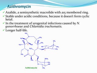 Azithromycin
O
O
CH3
HO
H3C
CH3
O
H3C
OH
CH3
OH
O
O
HO
CH3
N
CH3
CH3
O OH
CH3
CH3
OCH3
1 3
5
12
1`
1``
N
CH3
H3C
H3C
Azithromycin
 Azalide, a semisynthetic macrolide with a15 membered ring.
 Stable under acidic conditions, because it doesn’t form cyclic
ketal.
 In the treatment of urogenital infections caused by N.
gonorrhoeae and Chlamidia trachomatis.
 Longer half-life.
 