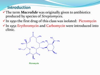 Introduction
O
O O
O
CH3
HO
H3C
CH3
CH3
O
H3C
H3C
O
HO
CH3
N CH3
H3C
Picromycin
The term Macrolide was originally given to antibiotics
produced by species of Streptomyces.
In 1950 the first drug of this class was isolated: Picromycin
In 1952 Erythromycin and Carbomycin were introduced into
clinic.
 