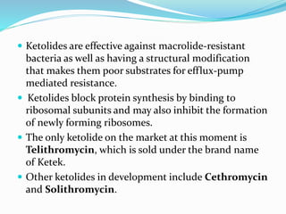  Ketolides are effective against macrolide-resistant
bacteria as well as having a structural modification
that makes them poor substrates for efflux-pump
mediated resistance.
 Ketolides block protein synthesis by binding to
ribosomal subunits and may also inhibit the formation
of newly forming ribosomes.
 The only ketolide on the market at this moment is
Telithromycin, which is sold under the brand name
of Ketek.
 Other ketolides in development include Cethromycin
and Solithromycin.
 