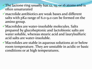 The lactone ring usually has 12, 14, or 16 atoms and is
often unsaturated
macrolide antibiotics are weak bases and different
salts with pKa range of 6.0-9.0 can be formed on the
amino group.
Macrolides are water-insoluble molecules. Salts
prepared by glucoheptonic and lactobionic salts are
water soluble, whereas stearic acid and laurylsulfuric
acid salts are water-insoluble.
Macrolides are stable in aqueous solutions at or below
room temperature. They are unstable in acidic or basic
conditions or at high temperatures.
 