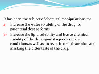It has been the subject of chemical manipulations to:
a) Increase the water solubility of the drug for
parenteral dosage forms.
b) Increase the lipid solubility and hence chemical
stability of the drug against aqueous acidic
conditions as well as increase in oral absorption and
masking the bitter taste of the drug.
 