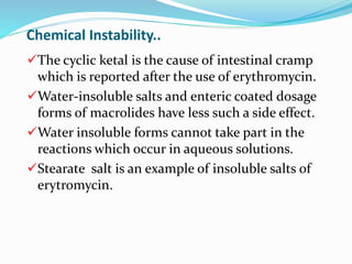 Chemical Instability..
The cyclic ketal is the cause of intestinal cramp
which is reported after the use of erythromycin.
Water-insoluble salts and enteric coated dosage
forms of macrolides have less such a side effect.
Water insoluble forms cannot take part in the
reactions which occur in aqueous solutions.
Stearate salt is an example of insoluble salts of
erytromycin.
 