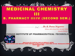 MEDICINAL CHEMISTRY
III
B. PHARMACY III/IV (SECOND SEM.)
Dr. K. Purna Nagasree
M.Pharm. (BITS, Pilani), Ph.D., PDF (DST, WOSA)
Associate Professor
VIGNAN INSTITUTE OF PHARMACEUTICAL TECHNOLOGY
(Approved by PCI, AICTE New Delhi and affiliated to JNTUK)
ANISO 9001:2015, ISO 14001:2015, OHSAS 18001:2007 Certified institution, beside VSEZ, Duvvada, Vishakapatnam-530049,
Andhra Pradesh, India
2021
 