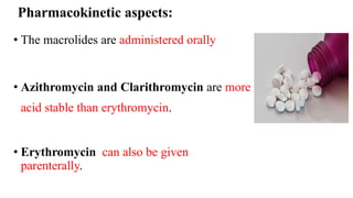 Pharmacokinetic aspects:
• The macrolides are administered orally
• Azithromycin and Clarithromycin are more
acid stable than erythromycin.
• Erythromycin can also be given
parenterally.
 