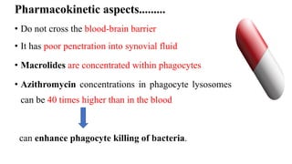 Pharmacokinetic aspects.........
• Do not cross the blood-brain barrier
• It has poor penetration into synovial fluid
• Macrolides are concentrated within phagocytes
• Azithromycin concentrations in phagocyte lysosomes
can be 40 times higher than in the blood
can enhance phagocyte killing of bacteria.
 