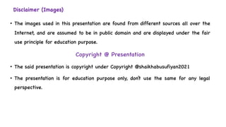 Disclaimer (Images)
• The images used in this presentation are found from different sources all over the
Internet, and are assumed to be in public domain and are displayed under the fair
use principle for education purpose.
Copyright @ Presentation
• The said presentation is copyright under Copyright @shaikhabusufiyan2021
• The presentation is for education purpose only, don’t use the same for any legal
perspective.
 