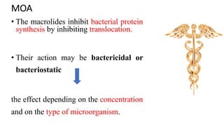 MOA
• The macrolides inhibit bacterial protein
synthesis by inhibiting translocation.
• Their action may be bactericidal or
bacteriostatic
the effect depending on the concentration
and on the type of microorganism.
 
