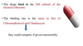 • The drugs bind to the 50S subunit of the
bacterial ribosome
• The binding site is the same as that of
Chloramphenicol and Clindamycin
they could compete, if given concurrently.
 