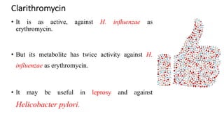 Clarithromycin
• It is as active, against H. influenzae as
erythromycin.
• But its metabolite has twice activity against H.
influenzae as erythromycin.
• It may be useful in leprosy and against
Helicobacter pylori.
 
