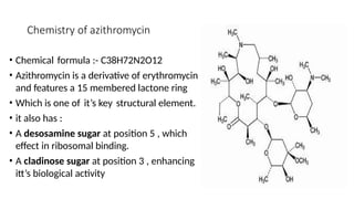 Chemistry of azithromycin
• Chemical formula :- C38H72N2O12
• Azithromycin is a derivative of erythromycin
and features a 15 membered lactone ring
• Which is one of it’s key structural element.
• it also has :
• A desosamine sugar at position 5 , which
effect in ribosomal binding.
• A cladinose sugar at position 3 , enhancing
itt’s biological activity
 