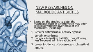 NEW RESEARCHES ON
MACROLIDE ANTIBIOTICS
• Based on the studies to date, the
macrolides such as azithromycin may offer
several advantages over most of the
macrolides, including:
1. Greater antimicrobial activity against
certain organisms;
2. Longer elimination half-life, thus allowing
less frequent administration; and
3. Lower incidence of adverse gastrointestinal
effects.
 