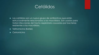 Cetólidos
 Los cetólidos son un nuevo grupo de antibioticos que están
estructuralmente relacionados a los macrólidos. Son usados para
tratar infecciones del tracto respiratorio causados por bacterias
resistentes a los macrólidos.
 Telitromicina (Ketek)
 Cetromicina
 