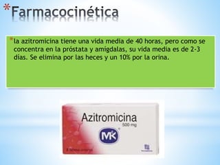 *
*la azitromicina tiene una vida media de 40 horas, pero como se
concentra en la próstata y amígdalas, su vida media es de 2-3
días. Se elimina por las heces y un 10% por la orina.
 