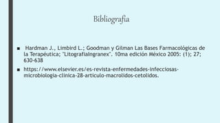 Bibliografia
■ Hardman J., Limbird L.; Goodman y Gilman Las Bases Farmacológicas de
la Terapéutica; "LitografiaIngranex". 10ma edición México 2005: (1); 27;
630-638
■ https://www.elsevier.es/es-revista-enfermedades-infecciosas-
microbiologia-clinica-28-articulo-macrolidos-cetolidos.
 