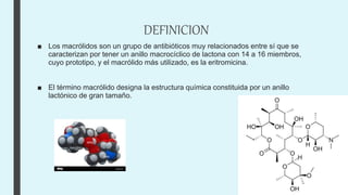 DEFINICION
■ Los macrólidos son un grupo de antibióticos muy relacionados entre sí que se
caracterizan por tener un anillo macrocíclico de lactona con 14 a 16 miembros,
cuyo prototipo, y el macrólido más utilizado, es la eritromicina.
■ El término macrólido designa la estructura química constituida por un anillo
lactónico de gran tamaño.
 