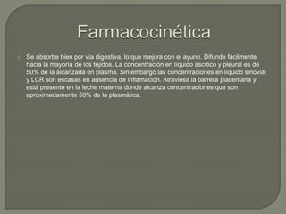  Se absorbe bien por vía digestiva, lo que mejora con el ayuno. Difunde fácilmente
hacia la mayoría de los tejidos. La concentración en líquido ascítico y pleural es de
50% de la alcanzada en plasma. Sin embargo las concentraciones en líquido sinovial
y LCR son escasas en ausencia de inflamación. Atraviesa la barrera placentaria y
está presente en la leche materna donde alcanza concentraciones que son
aproximadamente 50% de la plasmática.
 