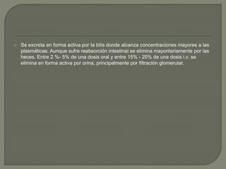  Se excreta en forma activa por la bilis donde alcanza concentraciones mayores a las
plasmáticas. Aunque sufre reabsorción intestinal se elimina mayoritariamente por las
heces. Entre 2 %- 5% de una dosis oral y entre 15% - 20% de una dosis i.v. se
elimina en forma activa por orina, principalmente por filtración glomerular.
 