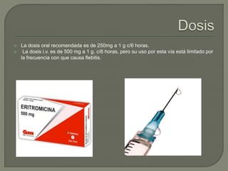  La dosis oral recomendada es de 250mg a 1 g c/6 horas.
 La dosis i.v. es de 500 mg a 1 g. c/6 horas, pero su uso por esta vía está limitado por
la frecuencia con que causa flebitis.
 