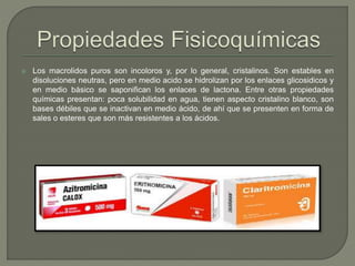  Los macrolidos puros son incoloros y, por lo general, cristalinos. Son estables en
disoluciones neutras, pero en medio acido se hidrolizan por los enlaces glicosidicos y
en medio básico se saponifican los enlaces de lactona. Entre otras propiedades
químicas presentan: poca solubilidad en agua, tienen aspecto cristalino blanco, son
bases débiles que se inactivan en medio ácido, de ahí que se presenten en forma de
sales o esteres que son más resistentes a los ácidos.
 
