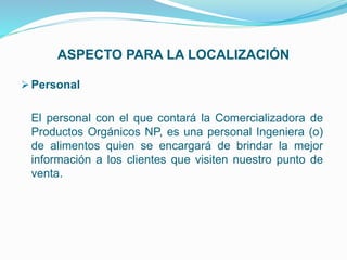 ASPECTO PARA LA LOCALIZACIÓN
 Personal
El personal con el que contará la Comercializadora de
Productos Orgánicos NP, es una personal Ingeniera (o)
de alimentos quien se encargará de brindar la mejor
información a los clientes que visiten nuestro punto de
venta.
 