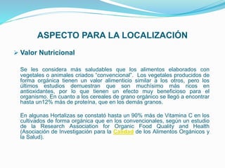 ASPECTO PARA LA LOCALIZACIÓN
 Valor Nutricional
Se les considera más saludables que los alimentos elaborados con
vegetales o animales criados “convencional”. Los vegetales producidos de
forma orgánica tienen un valor alimenticio similar a los otros, pero los
últimos estudios demuestran que son muchísimo más ricos en
antioxidantes, por lo que tienen un efecto muy beneficioso para el
organismo. En cuanto a los cereales de grano orgánico se llegó a encontrar
hasta un12% más de proteína, que en los demás granos.
En algunas Hortalizas se constató hasta un 90% más de Vitamina C en los
cultivados de forma orgánica que en los convencionales, según un estudio
de la Research Association for Organic Food Quality and Health
(Asociación de Investigación para la Calidad de los Alimentos Orgánicos y
la Salud).
 