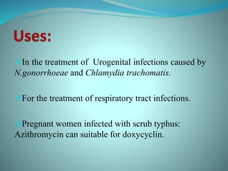 In the treatment of Urogenital infections caused by
N.gonorrhoeae and Chlamydia trachomatis.
For the treatment of respiratory tract infections.
Pregnant women infected with scrub typhus:
Azithromycin can suitable for doxycyclin.
 