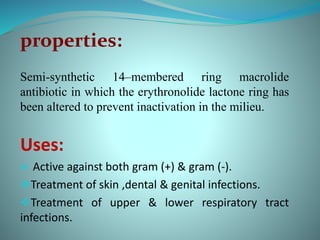properties:
Semi-synthetic 14–membered ring macrolide
antibiotic in which the erythronolide lactone ring has
been altered to prevent inactivation in the milieu.
Uses:
 Active against both gram (+) & gram (-).
Treatment of skin ,dental & genital infections.
Treatment of upper & lower respiratory tract
infections.
 