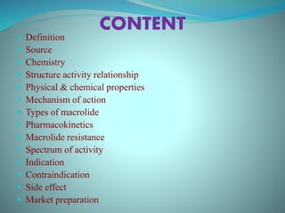 CONTENT
 Definition
 Source
 Chemistry
 Structure activity relationship
 Physical & chemical properties
 Mechanism of action
 Types of macrolide
 Pharmacokinetics
 Macrolide resistance
 Spectrum of activity
 Indication
 Contraindication
 Side effect
 Market preparation
 