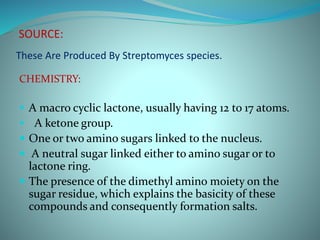 SOURCE:
These Are Produced By Streptomyces species.
CHEMISTRY:
 A macro cyclic lactone, usually having 12 to 17 atoms.
 A ketone group.
 One or two amino sugars linked to the nucleus.
 A neutral sugar linked either to amino sugar or to
lactone ring.
 The presence of the dimethyl amino moiety on the
sugar residue, which explains the basicity of these
compounds and consequently formation salts.
 